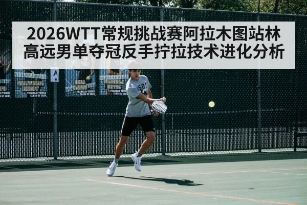 2026WTT常规挑战赛阿拉木图站林高远男单夺冠反手拧拉技术进化分析