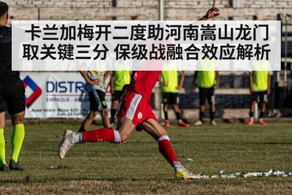 卡兰加梅开二度助河南嵩山龙门取关键三分 保级战融合效应解析