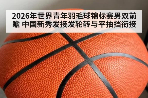 2026年世界青年羽毛球锦标赛男双前瞻 中国新秀发接发轮转与平抽挡衔接